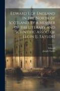 Edward I. of England in the North of Scotland, by a Member of the Literary and Scientific Assoc. of Elgin [J. Taylor]